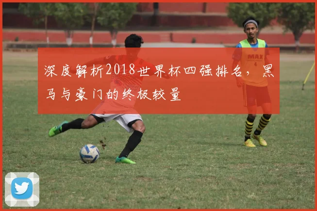 深度解析2018世界杯四强排名，黑马与豪门的终极较量
