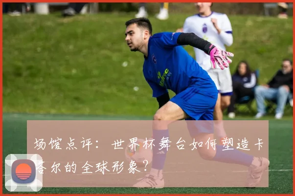 场馆点评：世界杯舞台如何塑造卡塔尔的全球形象？