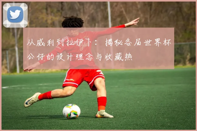 从威利到拉伊卜：揭秘各届世界杯公仔的设计理念与收藏热
