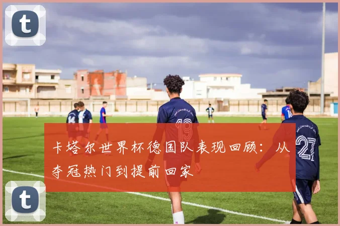 卡塔尔世界杯德国队表现回顾：从夺冠热门到提前回家