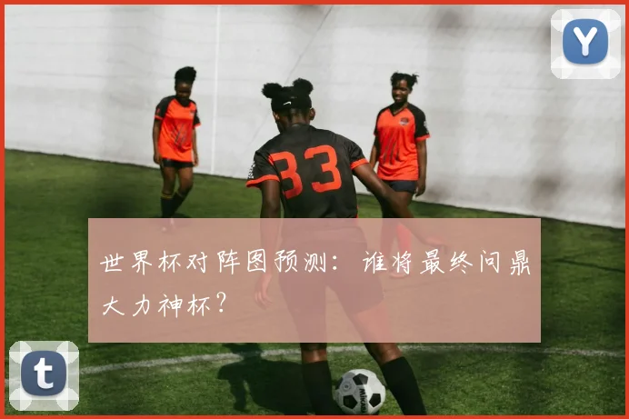 世界杯对阵图预测：谁将最终问鼎大力神杯？